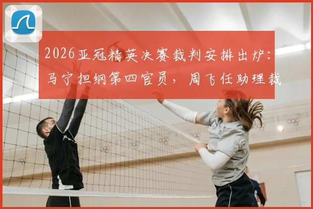 2026亚冠精英决赛裁判安排出炉：马宁担纲第四官员，周飞任助理裁判，解析中国裁判国际执法新高度