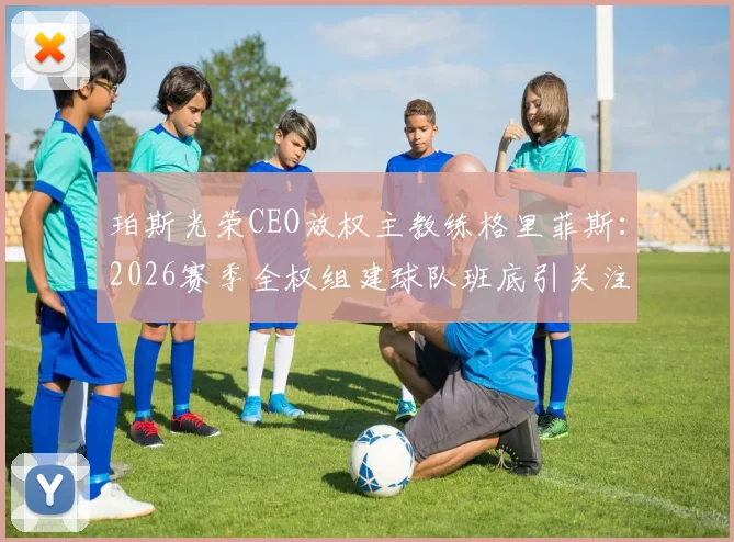 珀斯光荣CEO放权主教练格里菲斯：2026赛季全权组建球队班底引关注