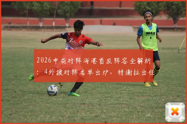 2026申花对阵海港首发阵容全解析:4外援对阵名单出炉,特谢拉出任先发,武磊为何替补待命?