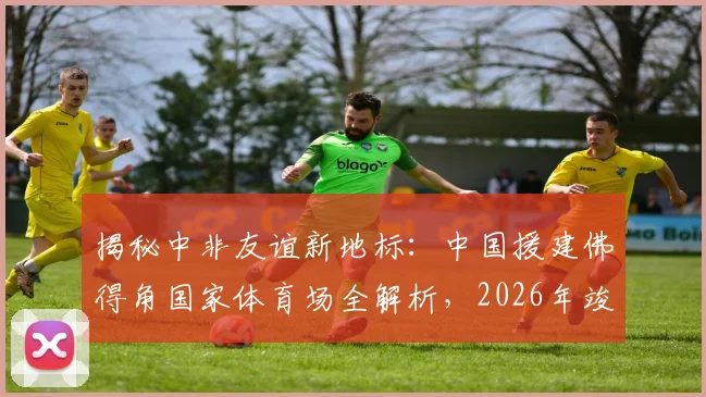 揭秘中非友谊新地标：中国援建佛得角国家体育场全解析，2026年竣工助力体育发展