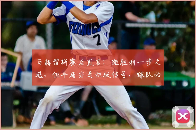 马赫雷斯赛后直言：距胜利一步之遥，但平局亦是积极信号，球队必须坚守现有战术道路