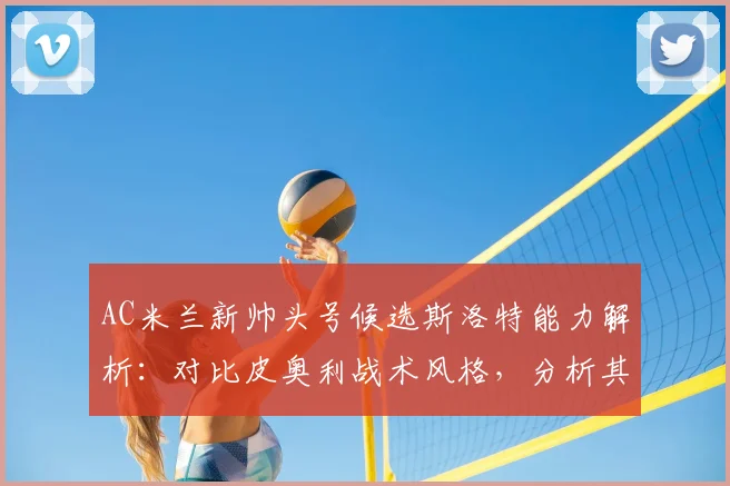 AC米兰新帅头号候选斯洛特能力解析:对比皮奥利战术风格,分析其是否适合红黑军团2026赛季规划