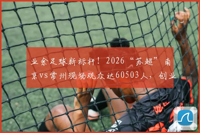 业余足球新标杆!2026“苏超”南京vs常州现场观众达60503人,创业余赛事历史纪录解析