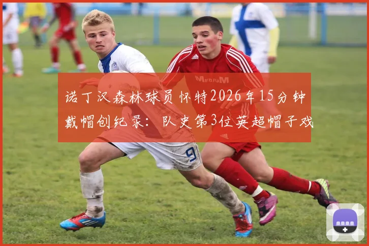 诺丁汉森林球员怀特2026年15分钟戴帽创纪录:队史第3位英超帽子戏法得主详解与比赛回顾