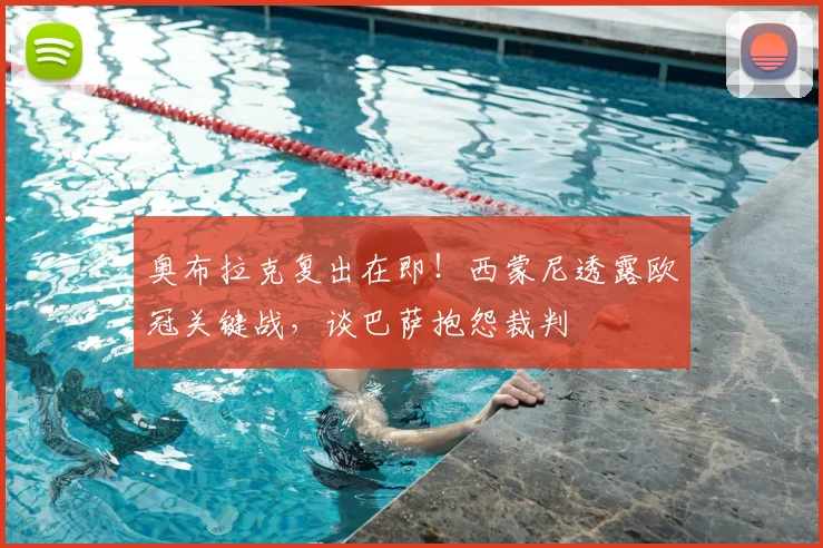 奥布拉克复出在即!西蒙尼透露欧冠关键战,谈巴萨抱怨裁判
