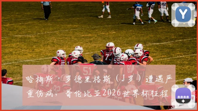 哈梅斯·罗德里格斯(J罗)遭遇严重伤病,哥伦比亚2026世界杯征程蒙上阴影,球迷担忧球队核心缺失影响