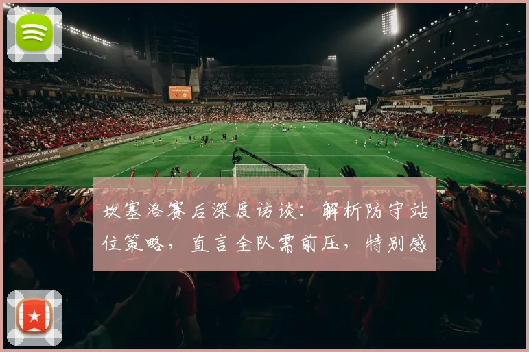 坎塞洛赛后深度访谈：解析防守站位策略，直言全队需前压，特别感谢主帅马丁内斯信任