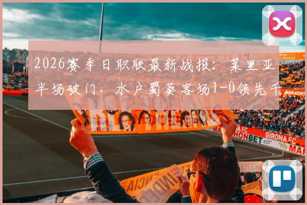 2026赛季日职联最新战报:莱里亚半场破门,水户蜀葵客场1-0领先千叶市原,附全场录像与积分榜分析