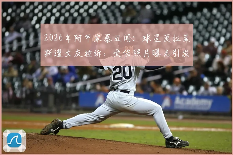 2026年阿甲家暴丑闻：球星莫拉莱斯遭女友控诉，受伤照片曝光引发热议
