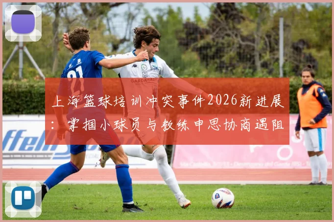 上海篮球培训冲突事件2026新进展：掌掴小球员与教练申思协商遇阻，家长维权指南与机构选择避坑要点
