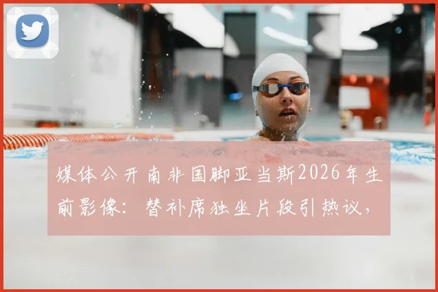 媒体公开南非国脚亚当斯2026年生前影像：替补席独坐片段引热议，球员心理健康再成焦点