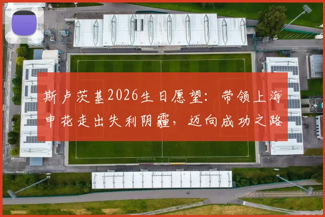 斯卢茨基2026生日愿望:带领上海申花走出失利阴霾,迈向成功之路的战术调整与心路历程